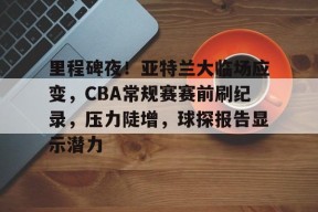 里程碑夜！亚特兰大临场应变，CBA常规赛赛前刷纪录，压力陡增，球探报告显示潜力的简单介绍